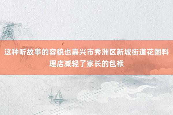 这种听故事的容貌也嘉兴市秀洲区新城街道花图料理店减轻了家长的包袱